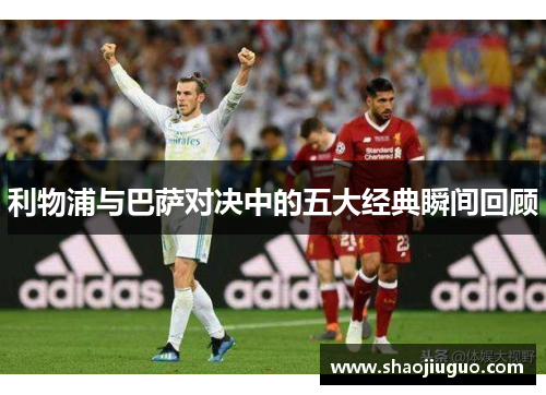 利物浦与巴萨对决中的五大经典瞬间回顾