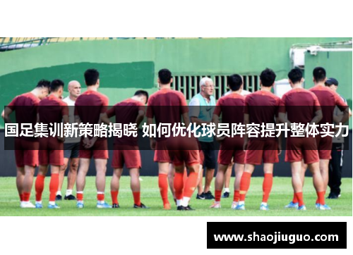 国足集训新策略揭晓 如何优化球员阵容提升整体实力