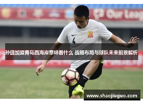 孙捷加盟青岛西海岸意味着什么 战略布局与球队未来前景解析