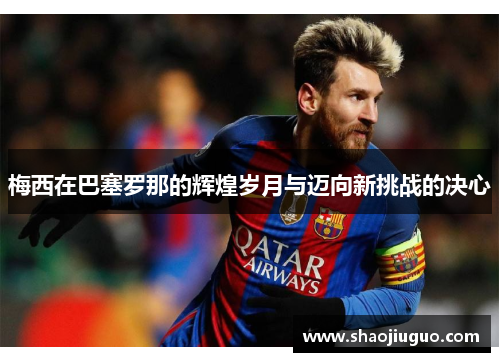 梅西在巴塞罗那的辉煌岁月与迈向新挑战的决心