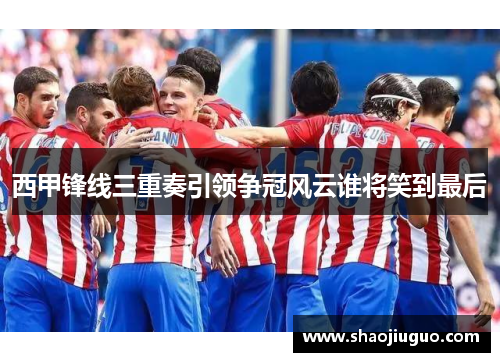 西甲锋线三重奏引领争冠风云谁将笑到最后 西甲锋线三重奏引领争冠风云谁将笑到最后